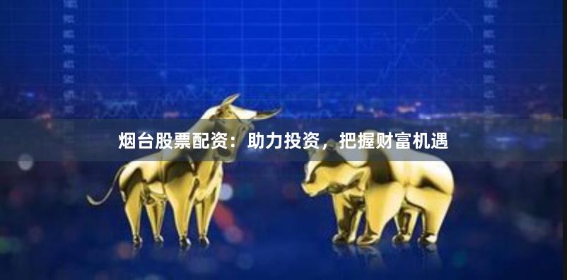 烟台股票配资：助力投资，把握财富机遇