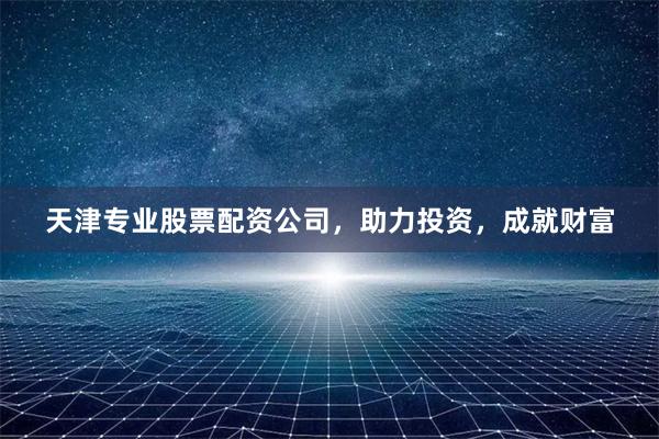 天津专业股票配资公司，助力投资，成就财富