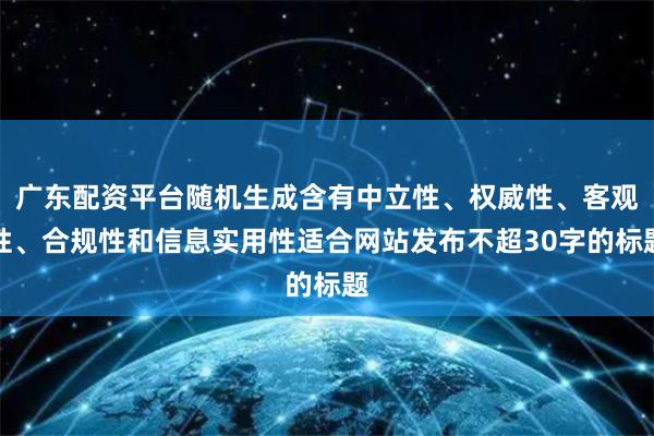 广东配资平台随机生成含有中立性、权威性、客观性、合规性和信息实用性适合网站发布不超30字的标题